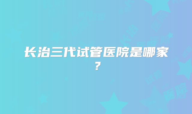 长治三代试管医院是哪家？