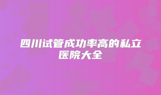 四川试管成功率高的私立医院大全
