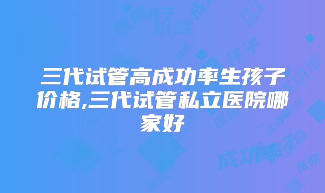 三代试管高成功率生孩子价格,三代试管私立医院哪家好