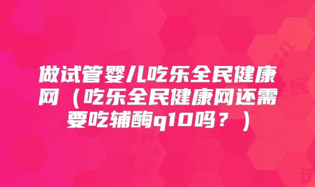 做试管婴儿吃乐全民健康网（吃乐全民健康网还需要吃辅酶q10吗？）