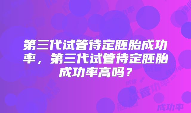第三代试管待定胚胎成功率，第三代试管待定胚胎成功率高吗？