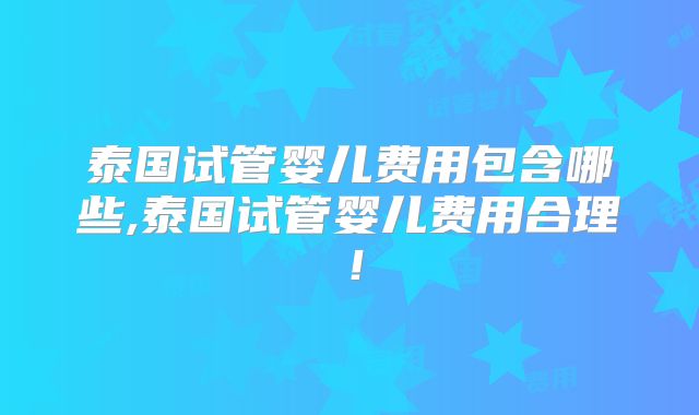 泰国试管婴儿费用包含哪些,泰国试管婴儿费用合理！
