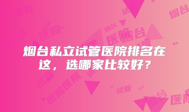 烟台私立试管医院排名在这，选哪家比较好？