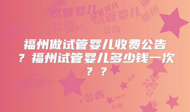 福州做试管婴儿收费公告？福州试管婴儿多少钱一次？？