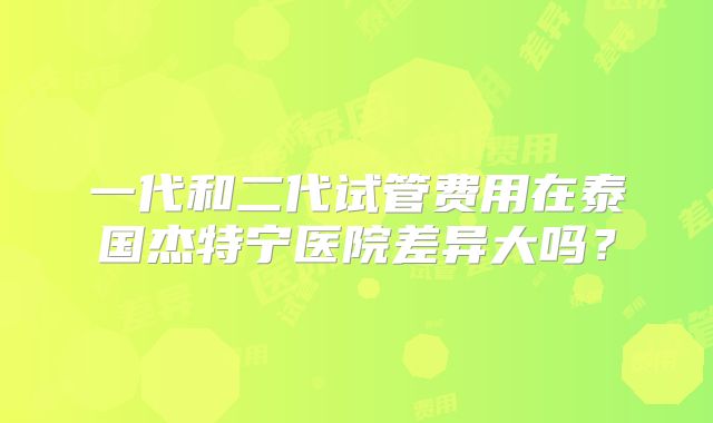 一代和二代试管费用在泰国杰特宁医院差异大吗?