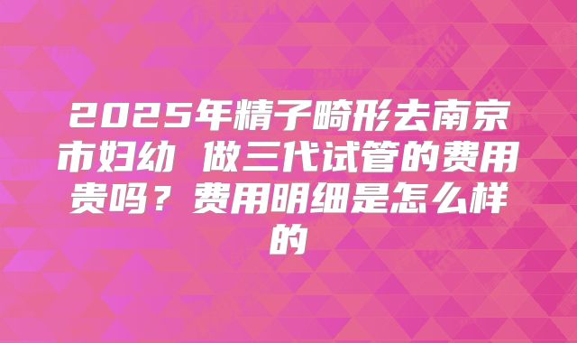 2025年精子畸形去南京市妇幼 做三代试管的费用贵吗?费用明细是怎么样的