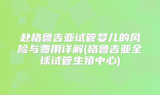 赴格鲁吉亚试管婴儿的风险与费用详解(格鲁吉亚全球试管生殖中心)