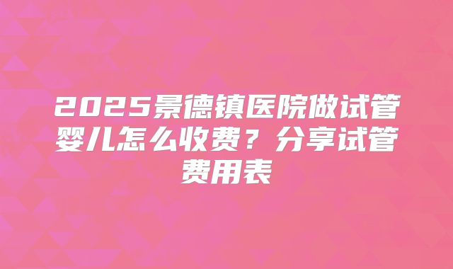 2025景德镇医院做试管婴儿怎么收费？分享试管费用表