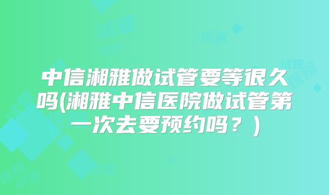 中信湘雅做试管要等很久吗(湘雅中信医院做试管第一次去要预约吗？)