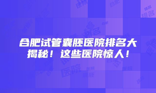 合肥试管囊胚医院排名大揭秘！这些医院惊人！