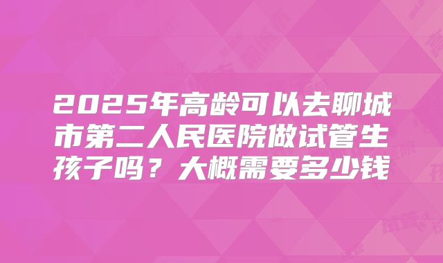 2025年高龄可以去聊城市第二人民医院做试管生孩子吗？大概需要多少钱