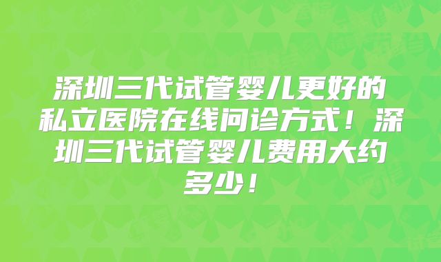 深圳三代试管婴儿更好的私立医院在线问诊方式!深圳三代试管婴儿费用大约多少!