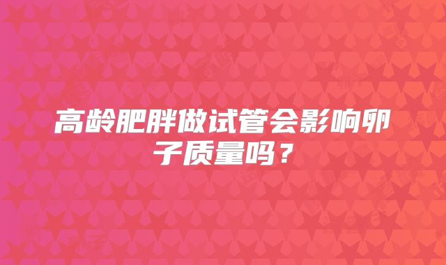 高龄肥胖做试管会影响卵子质量吗?