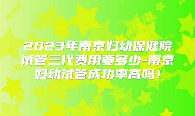 2023年南京妇幼保健院试管三代费用要多少-南京妇幼试管成功率高吗!