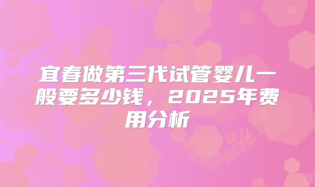 宜春做第三代试管婴儿一般要多少钱，2025年费用分析