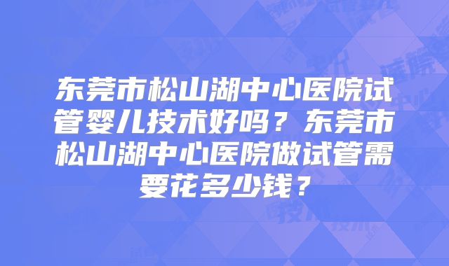 东莞市松山湖中心医院试管婴儿技术好吗？东莞市松山湖中心医院做试管需要花多少钱？