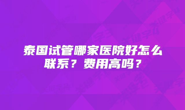 泰国试管哪家医院好怎么联系？费用高吗？