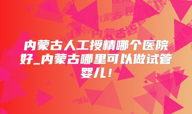 内蒙古人工授精哪个医院好_内蒙古哪里可以做试管婴儿！
