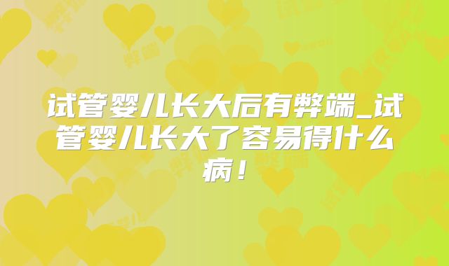 试管婴儿长大后有弊端_试管婴儿长大了容易得什么病！