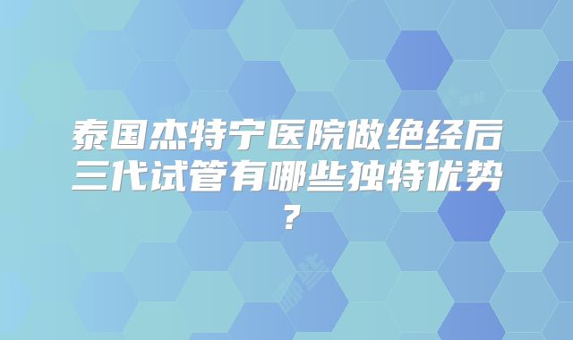 泰国杰特宁医院做绝经后三代试管有哪些独特优势?