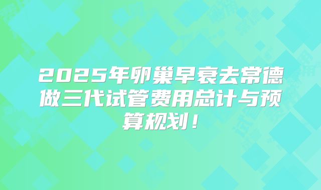 2025年卵巢早衰去常德做三代试管费用总计与预算规划！