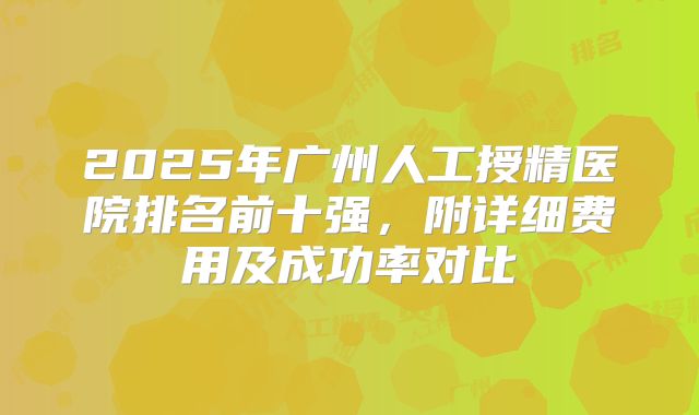 2025年广州人工授精医院排名前十强，附详细费用及成功率对比