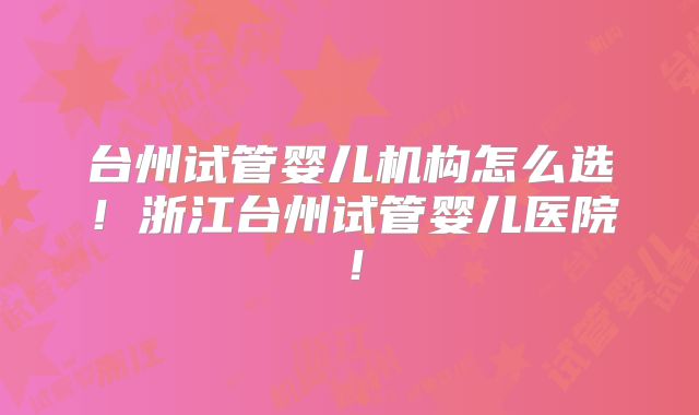 台州试管婴儿机构怎么选！浙江台州试管婴儿医院！