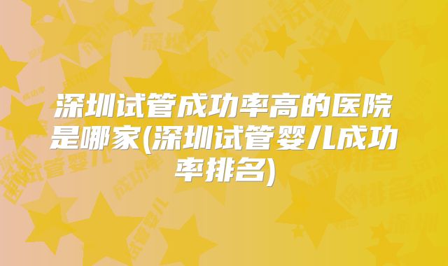 深圳试管成功率高的医院是哪家(深圳试管婴儿成功率排名)