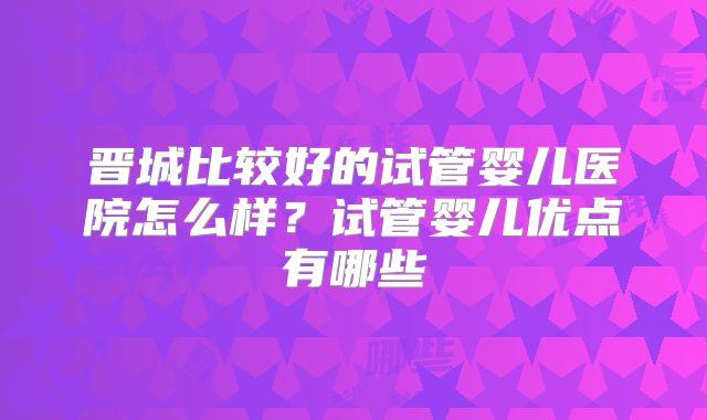 晋城比较好的试管婴儿医院怎么样?试管婴儿优点有哪些