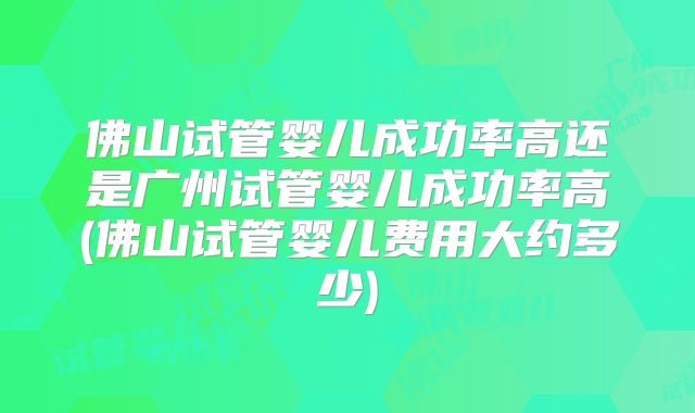 佛山试管婴儿成功率高还是广州试管婴儿成功率高(佛山试管婴儿费用大约多少)