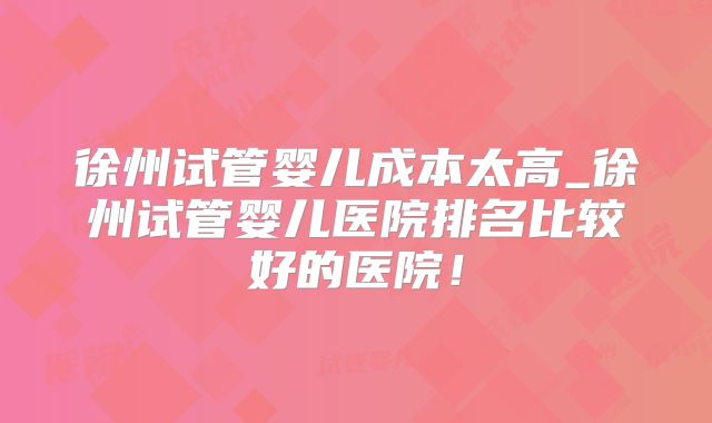 徐州试管婴儿成本太高_徐州试管婴儿医院排名比较好的医院！