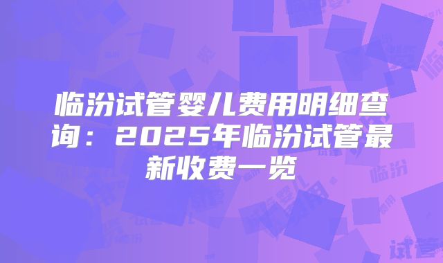 临汾试管婴儿费用明细查询：2025年临汾试管最新收费一览