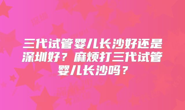 三代试管婴儿长沙好还是深圳好？麻烦打三代试管婴儿长沙吗？