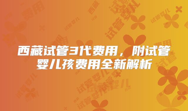 西藏试管3代费用,附试管婴儿孩费用全新解析