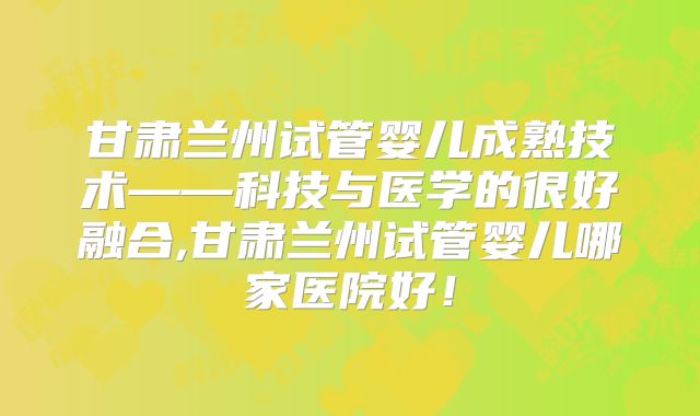 甘肃兰州试管婴儿成熟技术——科技与医学的很好融合,甘肃兰州试管婴儿哪家医院好！