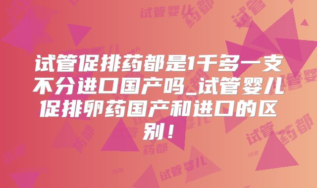 试管促排药都是1千多一支不分进口国产吗_试管婴儿促排卵药国产和进口的区别！