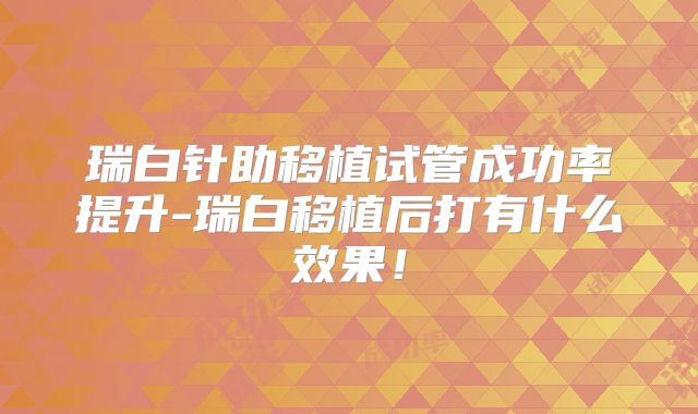 瑞白针助移植试管成功率提升-瑞白移植后打有什么效果！