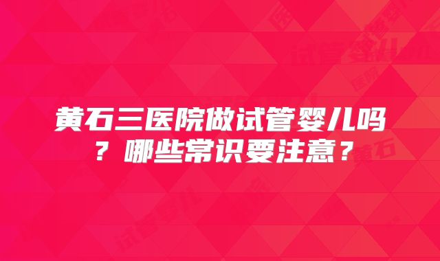 黄石三医院做试管婴儿吗？哪些常识要注意？