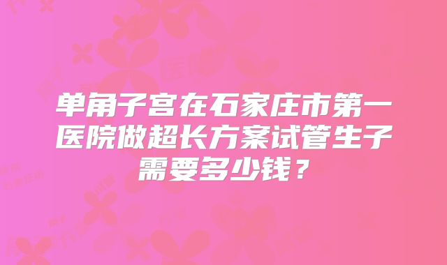 单角子宫在石家庄市第一医院做超长方案试管生子需要多少钱？
