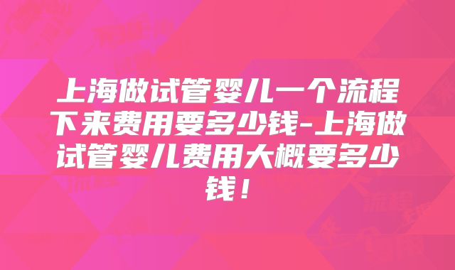 上海做试管婴儿一个流程下来费用要多少钱-上海做试管婴儿费用大概要多少钱！