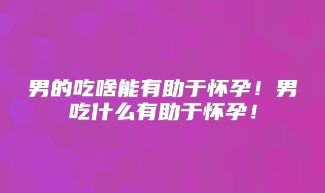 男的吃啥能有助于怀孕！男吃什么有助于怀孕！