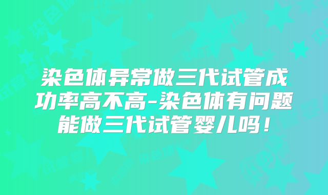 染色体异常做三代试管成功率高不高-染色体有问题能做三代试管婴儿吗！
