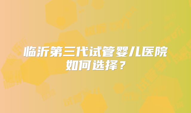 临沂第三代试管婴儿医院如何选择？