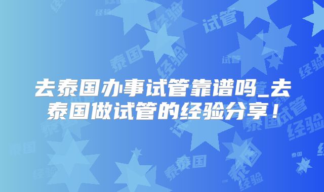 去泰国办事试管靠谱吗_去泰国做试管的经验分享！