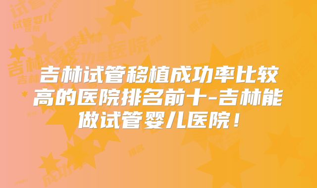 吉林试管移植成功率比较高的医院排名前十-吉林能做试管婴儿医院！