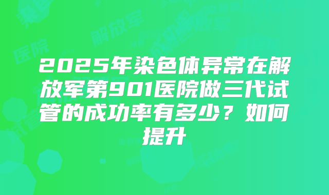 2025年染色体异常在解放军第901医院做三代试管的成功率有多少？如何提升