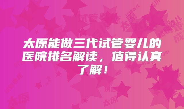 太原能做三代试管婴儿的医院排名解读，值得认真了解！