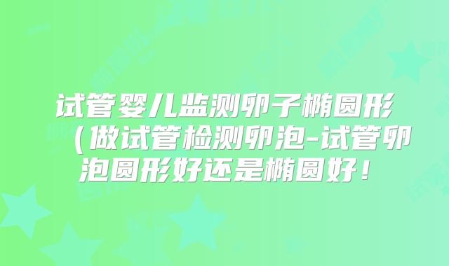 试管婴儿监测卵子椭圆形（做试管检测卵泡-试管卵泡圆形好还是椭圆好！
