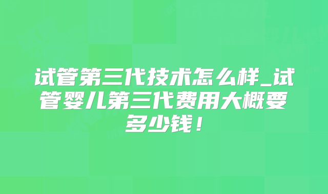 试管第三代技术怎么样_试管婴儿第三代费用大概要多少钱！