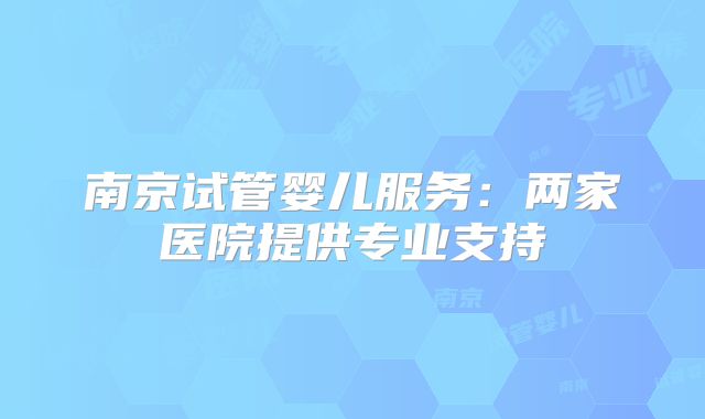 南京试管婴儿服务:两家医院提供专业支持